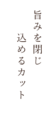 旨みを閉じ込めるカット。