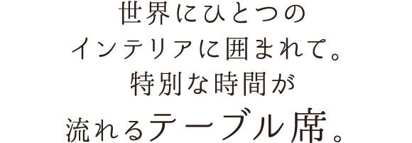 世界にひとつのインテリアに囲まれて。特別な時間が流れるテーブル席。